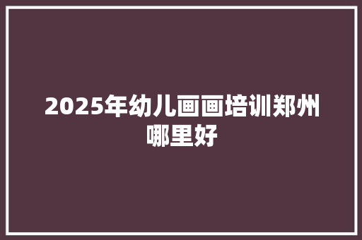 2025年幼儿画画培训郑州哪里好
