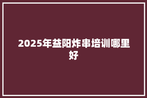 2025年益阳炸串培训哪里好