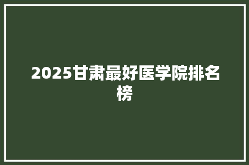2025甘肃最好医学院排名榜